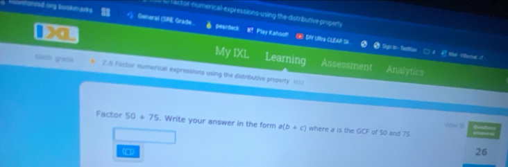 == factor flumerical expressions using the distributive property 
Howstohnd org bookmarks General (SRE Grade... peardeck K? Play Kahool! 
⑩ DY Ultra CLEAR SD. Sign in- TeatNer □ d. ④ stad-Vitunat t 
My IXL Learning Assessment Analytics 
Sieth grade 2.6 Factor numerical expressions using the distributive property 100
Factor 50+75. Write your answer in the form a(b+c) where a is the GCF of 50 and 75. Quef 
video ⑧ 
(□ 
26