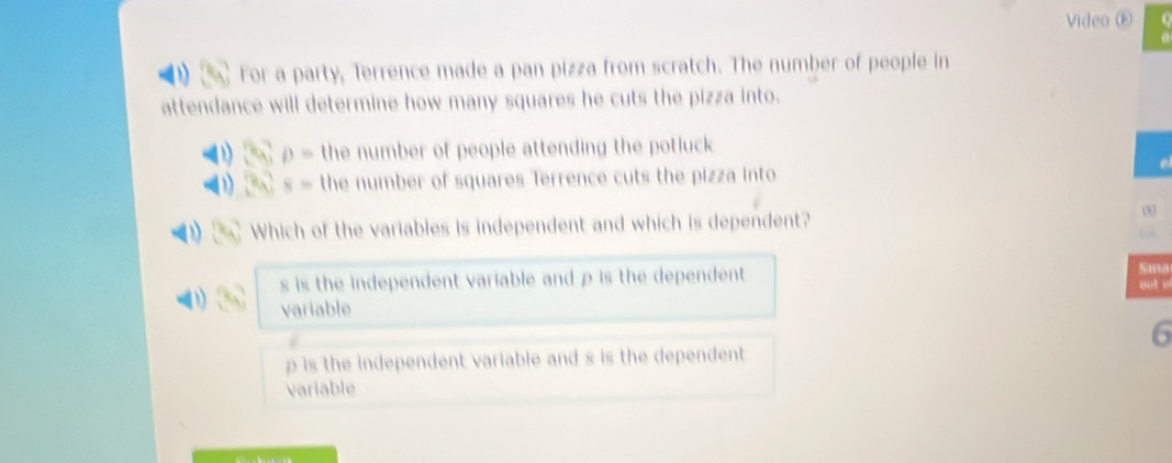 Video ⑥
For a party, Terrence made a pan pizza from scratch. The number of people in
attendance will determine how many squares he cuts the pizza into.
6 p= the number of people attending the potluck
x_0 8= the number of squares Terrence cuts the pizza into
Which of the variables is independent and which is dependent?
00
s is the independent variable and ρ is the dependent Sma
variable out .
6
is the independent variable and s is the dependent 
variable