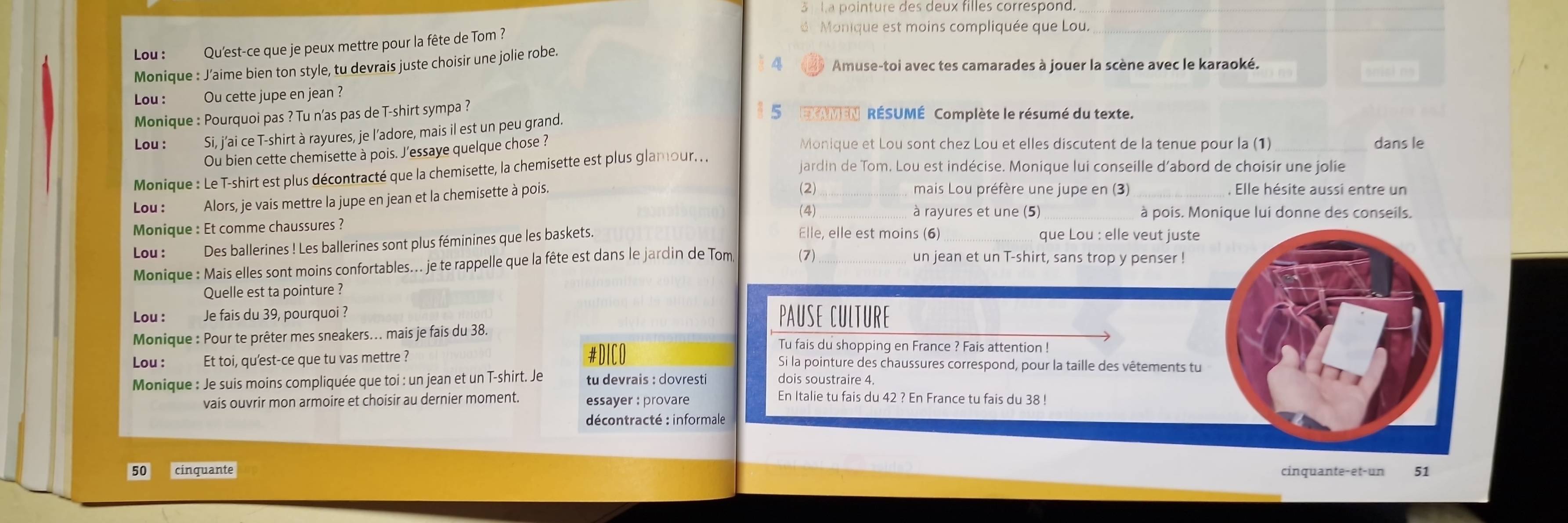 ha pointure des deux filles correspond
Lou : Qu'est-ce que je peux mettre pour la fête de Tom ?
Monique est moins compliquée que Lou._
Amuse-toi avec tes camarades à jouer la scène avec le karaoké.
Monique : J’aime bien ton style, tu devrais juste choisir une jolie robe.
Lou : Ou cette jupe en jean ?
Monique : Pourquoi pas ? Tu n’as pas de T-shirt sympa ?  NMEN RÉSUMÉ Complète le résumé du texte.
Lou : Si, j’ai ce T-shirt à rayures, je l’adore, mais il est un peu grand.
Ou bien cette chemisette à pois. J'essaye quelque chose ?
Monique et Lou sont chez Lou et elles discutent de la tenue pour la (1) _dans le
Monique : Le T-shirt est plus décontracté que la chemisette, la chemisette est plus glamour. . .
jardin de Tom, Lou est indécise. Monique lui conseille d'abord de choisir une jolie
Lou : Alors, je vais mettre la jupe en jean et la chemisette à pois.
(2) _mais Lou préfère une jupe en (3) _, Elle hésite aussi entre un
(4) à rayures et une (5) _à pois. Monique lui donne des conseils.
Monique : Et comme chaussures ? Elle, elle est moins (6)_ que Lou : elle veut juste
Lou : Des ballerines ! Les ballerines sont plus féminines que les baskets.
Monique : Mais elles sont moins confortables... je te rappelle que la fête est dans le jardin de Tom (7)_
un jean et un T-shirt, sans trop y penser !
Quelle est ta pointure ?
Lou : Je fais du 39, pourquoi ? PAUSE CULTURE
Monique : Pour te prêter mes sneakers... mais je fais du 38.
#DICO
Tu fais du shopping en France ? Fais attention !
Lou : Et toi, qu'est-ce que tu vas mettre ? Si la pointure des chaussures correspond, pour la taille des vêtements tu
Monique : Je suis moins compliquée que toi : un jean et un T-shirt. Je
vais ouvrir mon armoire et choisir au dernier moment. essayer : provare
En Italie tu fais du 42 ? En France tu fais du 38 !
décontracté : informale
50 cinquante cinquante-et-un 51