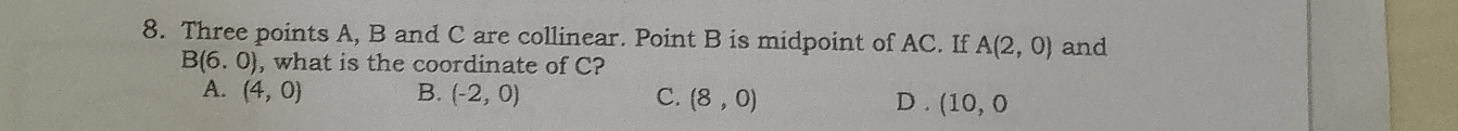 Three points A, B and C are collinear. Point B is midpoint of AC. If A(2,0) and
B(6.0) , what is the coordinate of C?
A. (4,0) B. (-2,0) C. (8,0) D . (10,0