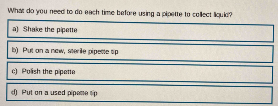 What do you need to do each time before using a pipette to collect liquid?
a) Shake the pipette
b) Put on a new, sterile pipette tip
c) Polish the pipette
d) Put on a used pipette tip