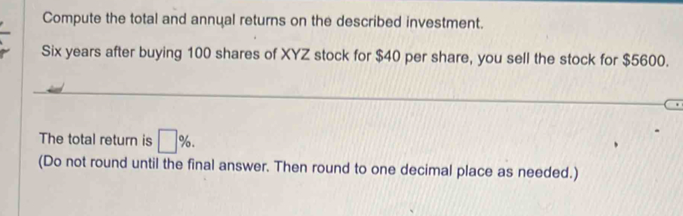 Compute the total and annual returns on the described investment.
Six years after buying 100 shares of XYZ stock for $40 per share, you sell the stock for $5600. 
The total return is □ %. 
(Do not round until the final answer. Then round to one decimal place as needed.)