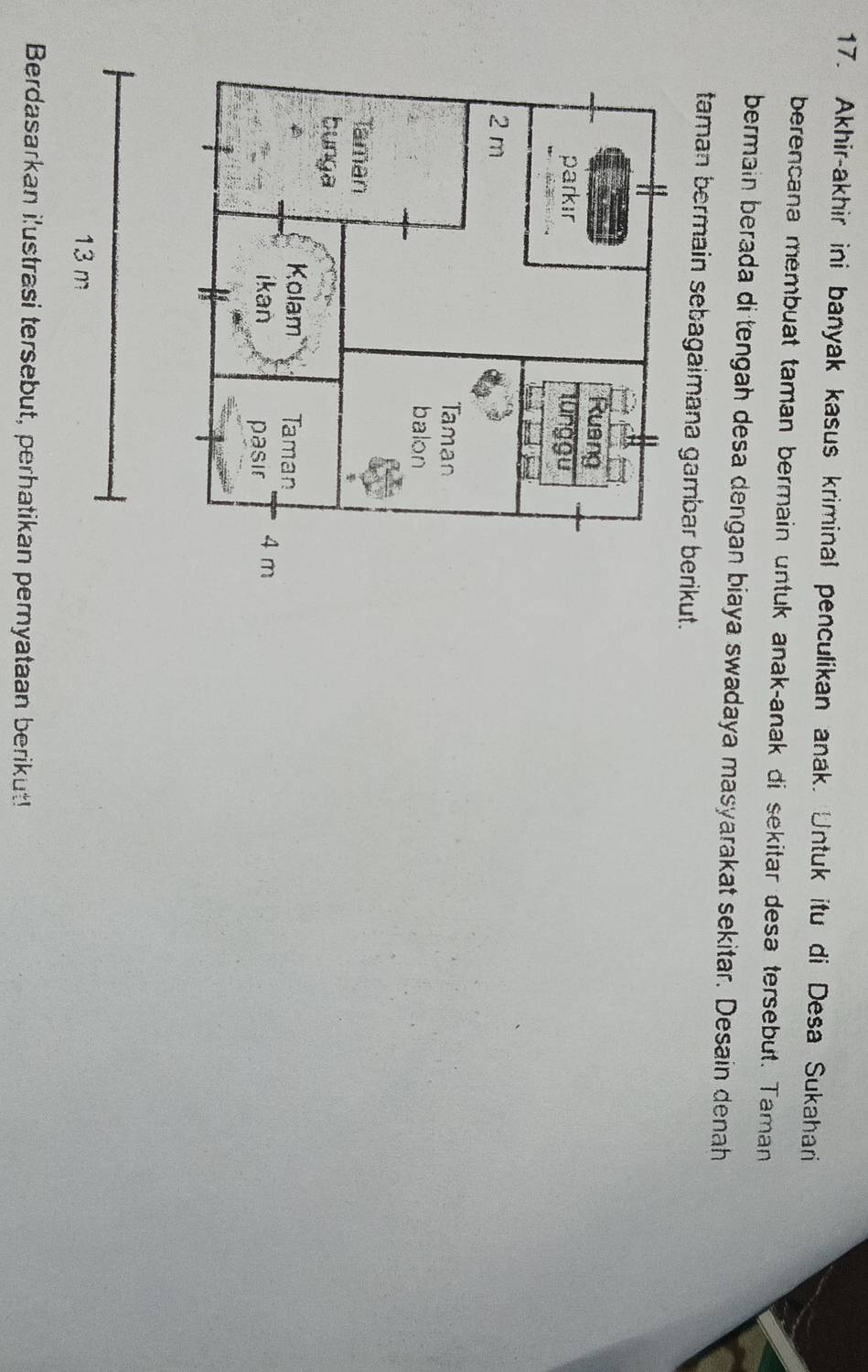 Akhir-akhir ini banyak kasus kriminal penculikan anak. Untuk itu di Desa Sukahari 
berencana membuat taman bermain untuk anak-anak di sekitar desa tersebut. Taman 
bermain berada di tengah desa dengan biaya swadaya masyarakat sekitar. Desain denah 
taman bermain sebagaimana gambar berikut. 
Berdasarkan i'ustrasi tersebut, perhatikan peryataan berikut!