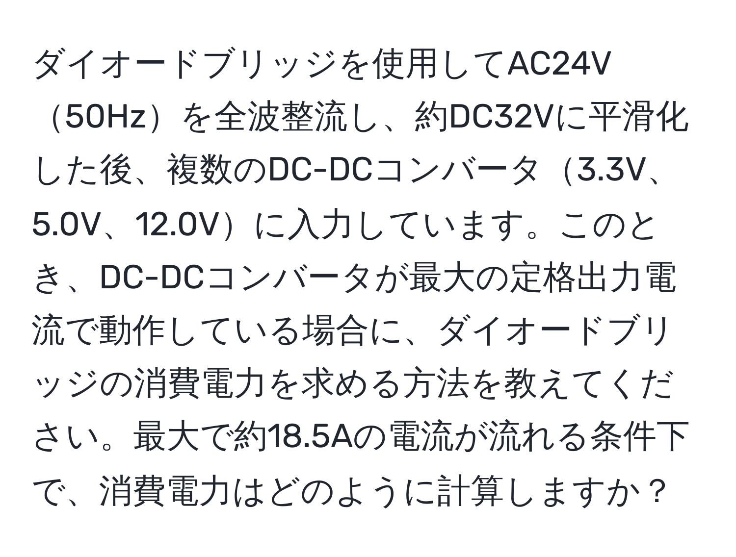 ダイオードブリッジを使用してAC24V50Hzを全波整流し、約DC32Vに平滑化した後、複数のDC-DCコンバータ3.3V、5.0V、12.0Vに入力しています。このとき、DC-DCコンバータが最大の定格出力電流で動作している場合に、ダイオードブリッジの消費電力を求める方法を教えてください。最大で約18.5Aの電流が流れる条件下で、消費電力はどのように計算しますか？