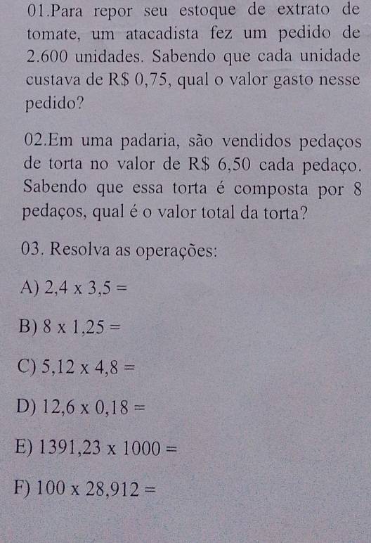 Para repor seu estoque de extrato de 
tomate, um atacadista fez um pedido de
2.600 unidades. Sabendo que cada unidade 
custava de R$ 0,75, qual o valor gasto nesse 
pedido? 
02.Em uma padaria, são vendidos pedaços 
de torta no valor de R$ 6,50 cada pedaço. 
Sabendo que essa torta é composta por 8
pedaços, qual é o valor total da torta? 
03. Resolva as operações: 
A) 2,4* 3,5=
B) 8* 1,25=
C) 5,12* 4,8=
D) 12,6* 0,18=
E) 1391,23* 1000=
F) 100* 28,912=