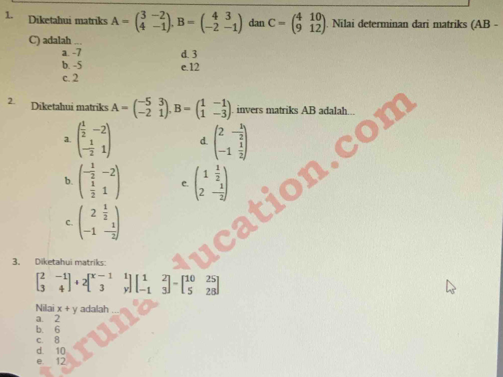 Diketahui matriks A=beginpmatrix 3&-2 4&-1endpmatrix , B=beginpmatrix 4&3 -2&-1endpmatrix dan C=beginpmatrix 4&10 9&12endpmatrix. Nilai determinan dari matriks (AB -
C) adalah ...
a. -7 d. 3
b. -5 e. 12
c. 2
2. Diketahui matriks A=beginpmatrix -5&3 -2&1endpmatrix , B=beginpmatrix 1&-1 1&-3endpmatrix. invers matriks AB adalah.
a. beginpmatrix  1/2 &-2 - 1/2 &1endpmatrix beginpmatrix 2&- 1/2  -1& 1/2 endpmatrix
d.
b. beginpmatrix - 1/2 &-2  1/2 &1endpmatrix e. beginpmatrix 1 1/2  2- 1/2 endpmatrix
C. beginpmatrix 2 1/2  -1 1/2 endpmatrix
3. Diketahui matriks:
beginbmatrix 2&-1 3&4endbmatrix +2beginbmatrix x-1&1 3&yendbmatrix beginbmatrix 1&2 -1&3endbmatrix =beginbmatrix 10&25 5&28endbmatrix
Nilai x+y adalah
a. 2
b. 6
c. 8
d. 10
e. 12