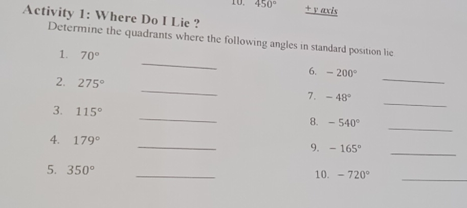 450°. +v axis 
Activity 1: Where Do I Lie ? 
Determine the quadrants where the following angles in standard position lie 
_ 
1. 70°
_ 
6. -200°
_ 
2. 275° _7. -48°
3. 115° _8. -540°
_ 
4. 179° _9. -165° _ 
5. 350° _10. -720° _