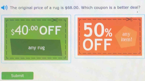 The original price of a rug is $68.00. Which coupon is a better deal?
S
40^(.00) 0 FF 50% any
any rug
OFF item!
Submit