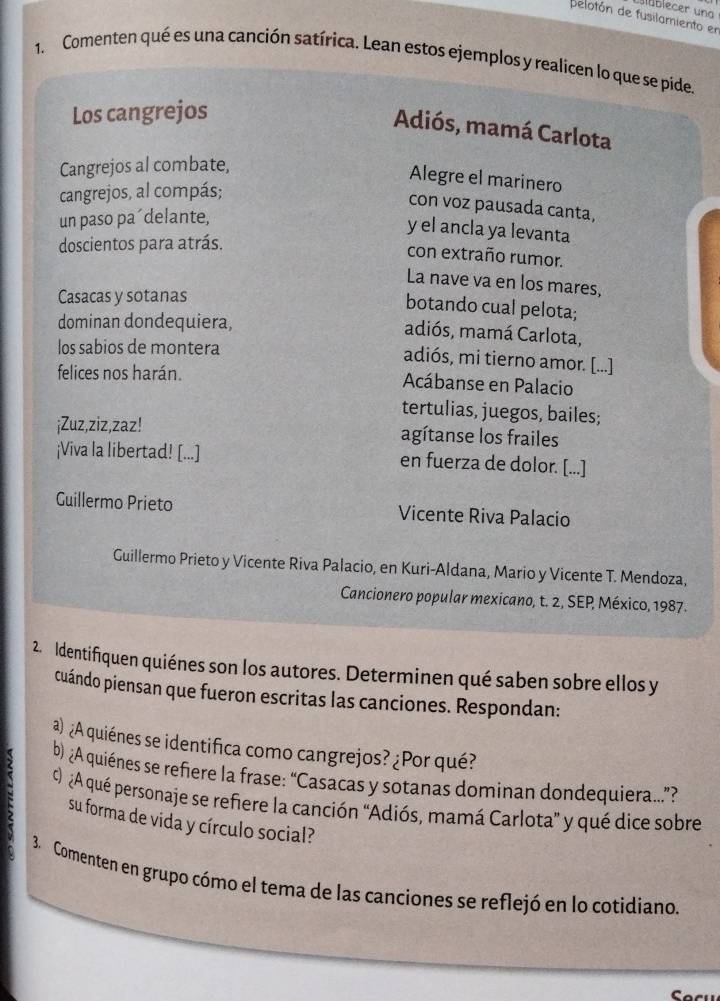 Blüblecer una 
delotón de fusilamiento en 
1. Comenten qué es una canción satírica. Lean estos ejemplos y realicen lo que se pide. 
Los cangrejos 
Adiós, mamá Carlota 
Cangrejos al combate, 
Alegre el marinero 
cangrejos, al compás; 
con voz pausada canta, 
un paso pa´delante, 
y el ancla ya levanta 
doscientos para atrás. 
con extraño rumor. 
La nave va en los mares, 
Casacas y sotanas 
botando cual pelota; 
dominan dondequiera, 
adiós, mamá Carlota, 
los sabios de montera 
adiós, mi tierno amor. [...] 
felices nos harán. Acábanse en Palacio 
tertulias, juegos, bailes; 
¡Zuz,ziz,zaz! agítanse los frailes 
¡Viva la libertad! [...] en fuerza de dolor. [...] 
Guillermo Prieto Vicente Riva Palacio 
Guillermo Prieto y Vicente Riva Palacio, en Kuri-Aldana, Mario y Vicente T. Mendoza, 
Cancionero popular mexicano, t. 2, SEP México, 1987. 
2. Identifiquen quiénes son los autores. Determinen qué saben sobre ellos y 
cuándo piensan que fueron escritas las canciones. Respondan: 
a) ¿A quiénes se identifica como cangrejos? ¿Por qué? 
b) ¿A quiénes se refiere la frase: “Casacas y sotanas dominan dondequiera”? 
c) A qué personaje se refiere la canción 'Adiós, mamá Carlota' y qué dice sobre 
su forma de vida y círculo social? 
3. Comenten en grupo cómo el tema de las canciones se reflejó en lo cotidiano.