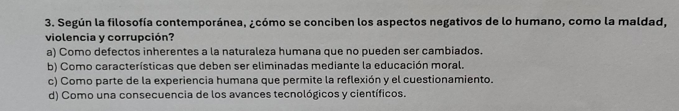 Según la filosofía contemporánea, ¿cómo se conciben los aspectos negativos de lo humano, como la maldad,
violencia y corrupción?
a) Como defectos inherentes a la naturaleza humana que no pueden ser cambiados.
b) Como características que deben ser eliminadas mediante la educación moral.
c) Como parte de la experiencia humana que permite la reflexión y el cuestionamiento.
d) Como una consecuencia de los avances tecnológicos y científicos.