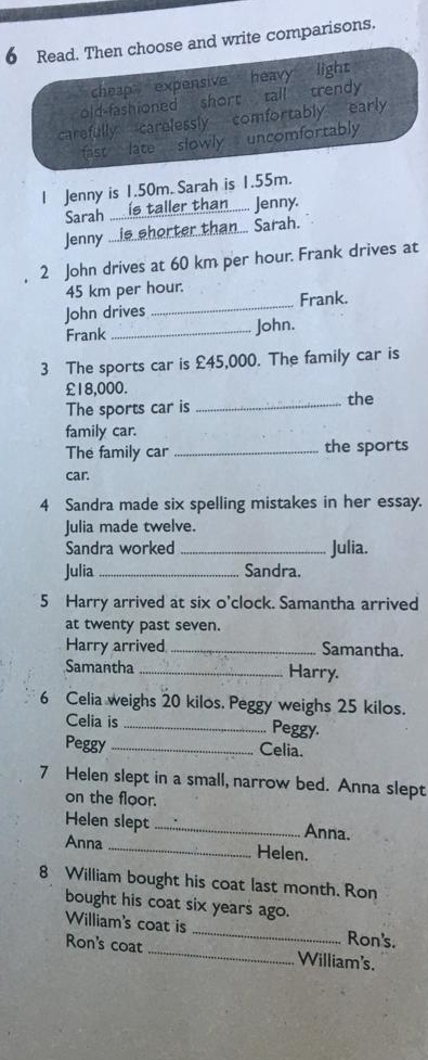 Read. Then choose and write comparisons.
`` cheap expensive heavy light 
old-fashioned short tall trendy
carefully carelessly comfortably early
fast late slowly uncomfortably
| Jenny is 1.50m. Sarah is 1.55m.
Sarah .._ is taller than..... Jenny.
Jenny ....is shorter than... Sarah.
2 John drives at 60 km per hour. Frank drives at
45 km per hour.
John drives _Frank.
Frank _John.
3 The sports car is £45,000. The family car is
£18,000.
The sports car is _the
family car.
The family car _the sports
car.
4 Sandra made six spelling mistakes in her essay.
Julia made twelve.
Sandra worked _Julia.
Julia _Sandra.
5 Harry arrived at six o'clock. Samantha arrived
at twenty past seven.
Harry arrived _Samantha.
Samantha _Harry.
6 Celia weighs 20 kilos. Peggy weighs 25 kilos.
Celia is _Peggy.
Peggy _Celia.
7 Helen slept in a small, narrow bed. Anna slept
on the floor.
Helen slept _Anna.
Anna _Helen.
8 William bought his coat last month. Ron
bought his coat six years ago.
William's coat is _Ron's.
Ron's coat _William's.