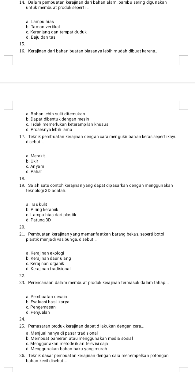 Dalam pembuatan kerajinan dari bahan alam, bambu sering digunakan
untuk membuat produk seperti...
a. Lampu hias
b. Taman vertikal
c. Keranjang dan tempat duduk
d. Baju dan tas
15.
16. Kerajinan dari bahan buatan biasanya lebih mudah dibuat karena...
a. Bahan lebih sulit ditemukan
b. Dapat dibentuk dengan mesin
c. Tidak memerlukan keterampilan khusus
d. Prosesnya lebih lama
17. Teknik pembuatan kerajinan dengan cara mengukir bahan keras seperti kayu
disebut...
a. Merakit
b. Ukir
c. An ya m
d. Pahat
18.
19. Salah satu contoh kerajinan yang dapat dipasarkan dengan menggunakan
teknologi 3D adalah...
a. Ta s kulit
b. Piring keramik
c. Lampu hias dari plastik
d. Patung 3D
20.
21. Pembuatan kerajinan yang memanfaatkan barang bekas, seperti botol
plastik menjadi vas bunga, disebut...
a. Kerajinan ekologi
b. Kerajinan daur ulang
c. Kerajinan organik
d. Kerajinan tradisional
22.
23. Perencanaan dalam membuat produk kerajinan termasuk dalam tahap...
a. Pembuatan desain
b. Evaluasi hasil karya
c. Pengemasan
d. Penjualan
24.
25. Pemasaran produk kerajinan dapat dilakukan dengan cara...
a. Menjual hanya di pasar tradisional
b. Membuat pameran atau menggunakan media sosial
c. Menggunakan metode iklan televisi saja
d. Menggunakan bahan baku yang murah
26. Teknik dasar pembuatan kerajinan dengan cara menempelkan potongan
bahan kecil disebut...