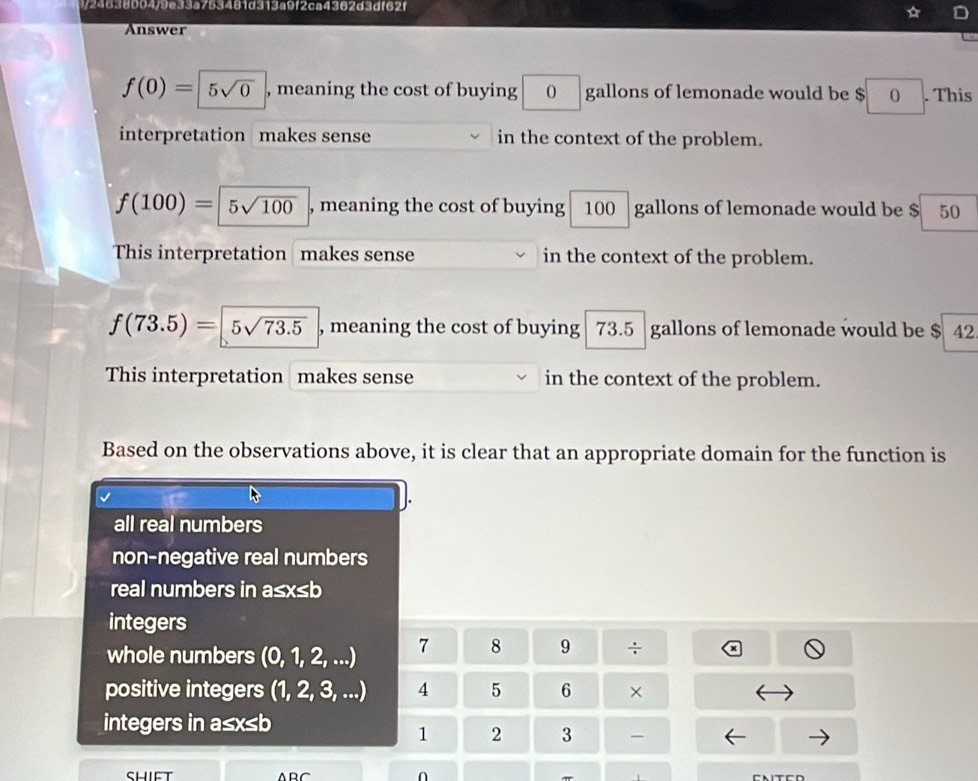 3/24638004/9e33a753481d313a9f2ca4362d3df62f
Answer
f(0)=|5sqrt(0) , meaning the cost of buying 0 gallons of lemonade would be $ 0. This
interpretation makes sense in the context of the problem.
f(100)= | 5sqrt(100) , meaning the cost of buying 100 gallons of lemonade would be $ 50
This interpretation makes sense in the context of the problem.
f(73.5)=|5sqrt(73.5) , meaning the cost of buying 73.5 gallons of lemonade would be $ 42
This interpretation makes sense in the context of the problem.
Based on the observations above, it is clear that an appropriate domain for the function is
all real numbers
non-negative real numbers
real numbers in a≤x≤b
integers
whole numbers (0, 1, 2, ...) 7 8 9 ÷
positive integers (1, 2, 3, ...) 4 5 6 ×
integers in a≤x≤b
1 2 3 -
n CNITCD
π