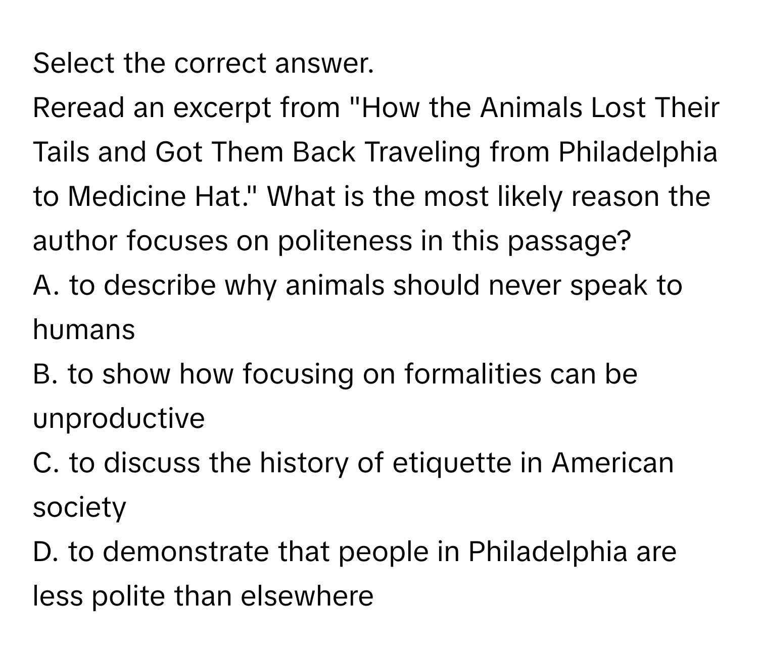 Select the correct answer.

Reread an excerpt from "How the Animals Lost Their Tails and Got Them Back Traveling from Philadelphia to Medicine Hat." What is the most likely reason the author focuses on politeness in this passage? 
A. to describe why animals should never speak to humans
B. to show how focusing on formalities can be unproductive
C. to discuss the history of etiquette in American society
D. to demonstrate that people in Philadelphia are less polite than elsewhere