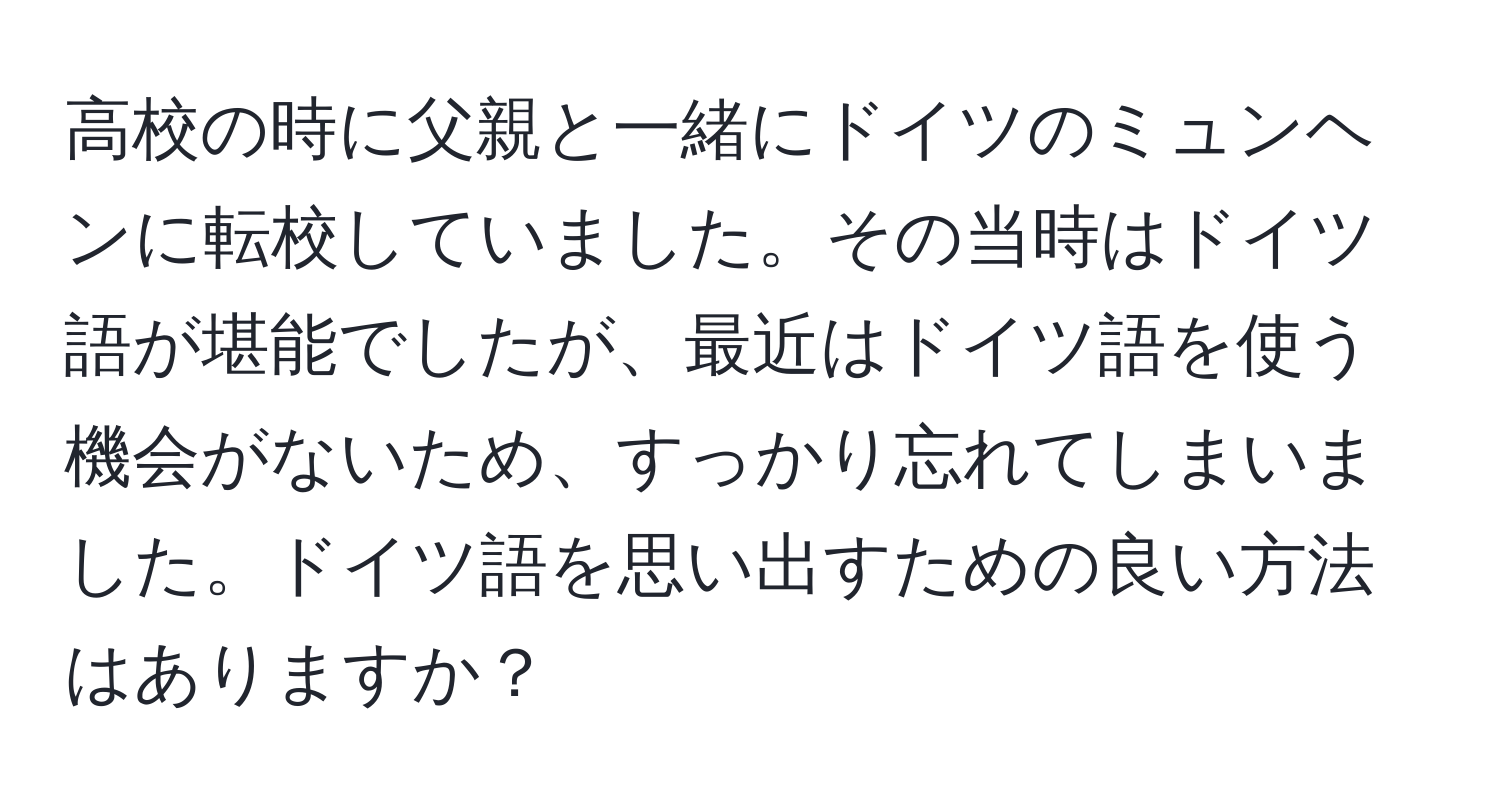 高校の時に父親と一緒にドイツのミュンヘンに転校していました。その当時はドイツ語が堪能でしたが、最近はドイツ語を使う機会がないため、すっかり忘れてしまいました。ドイツ語を思い出すための良い方法はありますか？