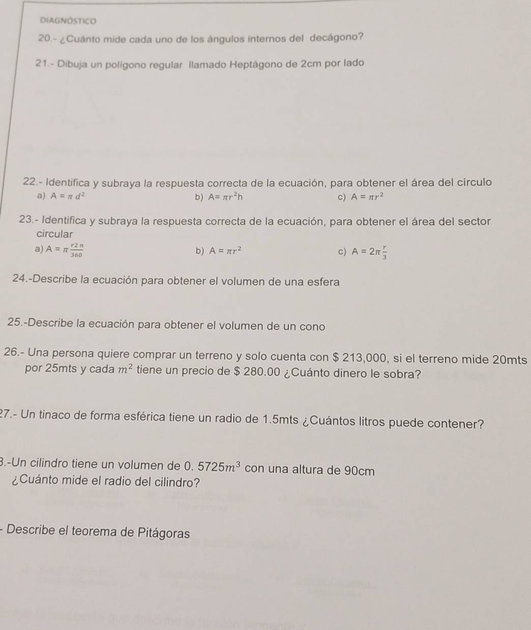 DIAGNÓSTICO
20.- ¿Cuánto mide cada uno de los ángulos internos del decágono?
21.- Dibuja un polígono regular llamado Heptágono de 2cm por lado
22.- Identifica y subraya la respuesta correcta de la ecuación, para obtener el área del círculo
a) A=π d^2 b) A=π r^2h c) A=π r^2
23.- Identifica y subraya la respuesta correcta de la ecuación, para obtener el área del sector
circular
a) A=π  r2n/360  A=2π  r/3 
b) A=π r^2 c)
24.-Describe la ecuación para obtener el volumen de una esfera
25.-Describe la ecuación para obtener el volumen de un cono
26.- Una persona quiere comprar un terreno y solo cuenta con $ 213,000, si el terreno mide 20mts
por 25mts y cada m^2 tiene un precio de $ 280.00 ¿Cuánto dinero le sobra?
27.- Un tinaco de forma esférica tiene un radio de 1.5mts ¿Cuántos litros puede contener?
3.-Un cilindro tiene un volumen de 0.5725m^3 con una altura de 90cm
¿Cuánto mide el radio del cilindro?
- Describe el teorema de Pitágoras