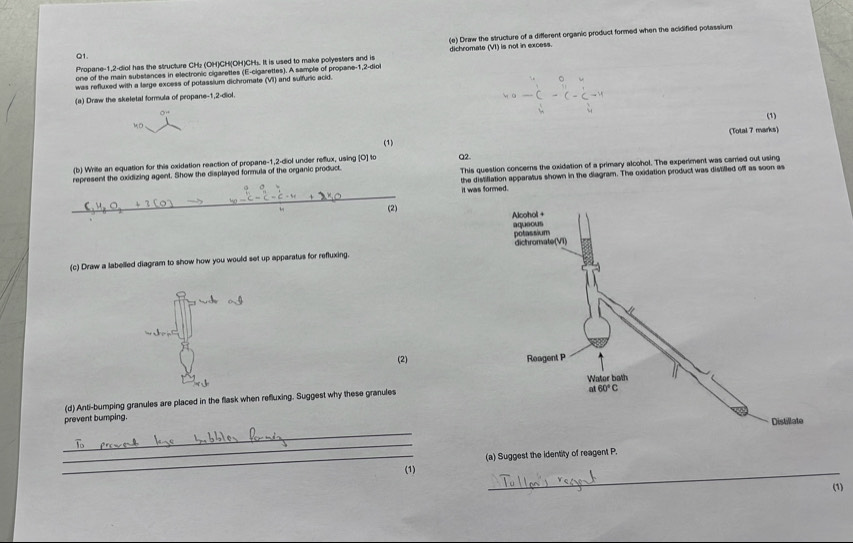 Draw the structure of a different organic product formed when the acklified potassium
Q1.
Propane-1,2-diol has the structure CH₂ (OH)CH(OH)CHs. It is used to make polyesters and is dichromate (VI) is not in excess.
one of the main substances in electronic cigarettes (E-cigarettes). A sample of propane-1,2-diol
was refluxed with a large excess of potassium dichromate (VI) and sulfuric acid.
(a) Draw the skeletal formula of propane-1,2-diol.
OH
(1)
1 D
(Total 7 marks)
(1)
(b) Wrile an equation for this oxidation reaction of propane-1,2-diol under reflux, using [O] to Q2.
nt the oxidizing agent. Show the displayed formula of the organic product. This question concerns the oxidation of a primary alcohol. The experiment was carried out using
it was formed. the distiflation apparatus shown in the diagram. The oxidation product was distilled off as soon as
 
(c) Draw a labelled diagram to show how you would set up apparatus for refluxing. 
(2) 
(d) Anti-bumping granules are placed in the flask when refluxing. Suggest why these granules
prevent bumping.
_
_
_
_(1) (a) Suggest the identity of reagent P.
(1)