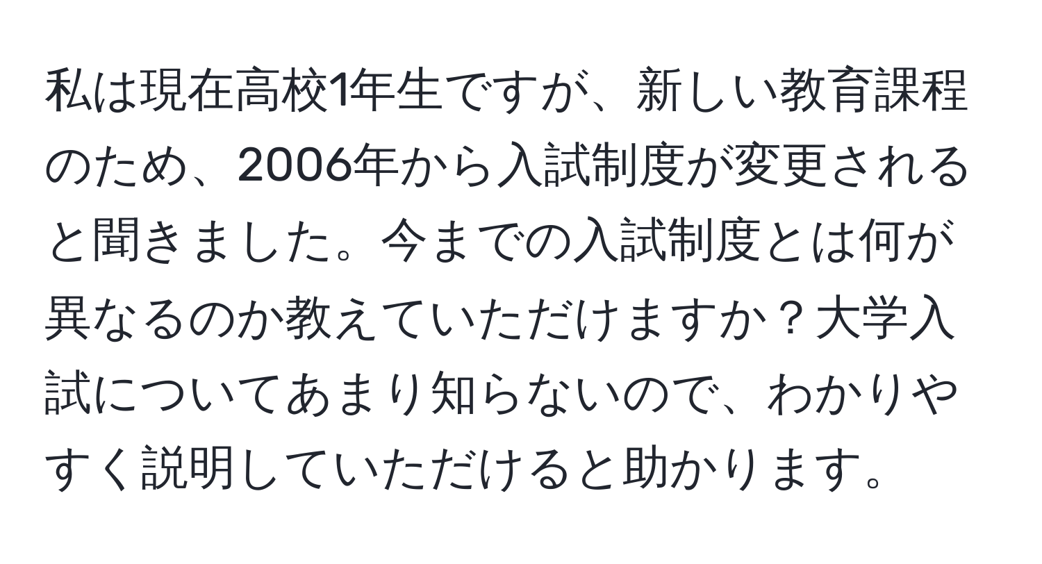 私は現在高校1年生ですが、新しい教育課程のため、2006年から入試制度が変更されると聞きました。今までの入試制度とは何が異なるのか教えていただけますか？大学入試についてあまり知らないので、わかりやすく説明していただけると助かります。