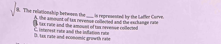 The relationship between the _is represented by the Laffer Curve.
A. the amount of tax revenue collected and the exchange rate
B. tax rate and the amount of tax revenue collected
C. interest rate and the inflation rate
D. tax rate and economic growth rate