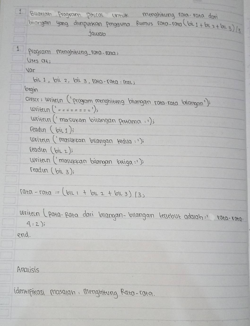 Buatlan Program poscal umntuk menghiting rata rata dori 
brangan yong dumputkan pengguna. Rumus rata-rato (bic1+bu2+buc3)/3
jawab 
1. program menghitung rata-rata; 
Uses crt; 
var 
bilJ, bil z, bil 3, rata- 
begin 
arser; writeln (progam menghiting biangan rata-rata biangan'); 
writen (^==========^1); 
writeln ('masukan bilangan pertama:1); 
readn (bi(1); 
writeln (`masukan bllangan kedua: ") 
readin (bil2); 
writen (`masurkan bicangan kitiga: " ) 
readin (bil3);
rata-rata=(b1c1+b1c2+b1c3)(3;
writeln (Rata-Rata dari blangan-bllangan tersebut adaioh: " rata-rata.
4:2); 
end. 
Anacisis 
ident pikasi masalan: menghiting Rata-rata.