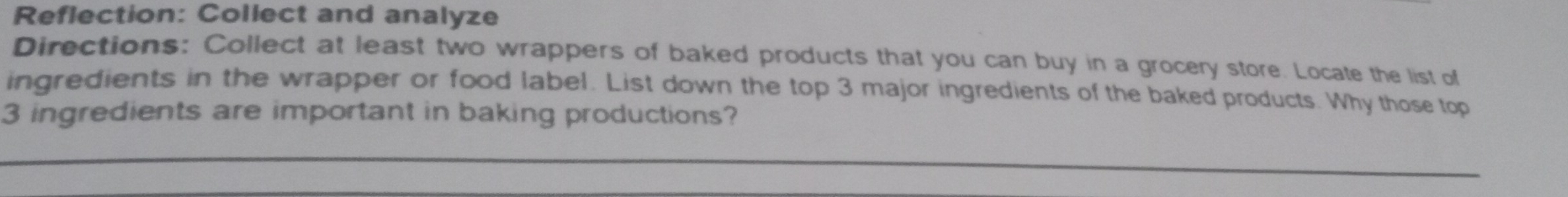 Reflection: Collect and analyze 
Directions: Collect at least two wrappers of baked products that you can buy in a grocery store. Locate the list of 
ingredients in the wrapper or food label. List down the top 3 major ingredients of the baked products. Why those top
3 ingredients are important in baking productions?