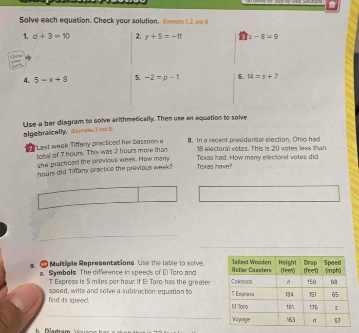 0o orlne for Step-by-Step Solutions 
Solve each equation. Check your solution. (Examples 1, 2, and 4) 
1. a+3=10 2. y+5=-11 3 s-8=9
Snow 
5. 
4. 5=x+8 -2=p-1 6. 14=s+7
Use a bar diagram to solve arithmetically. Then use an equation to solve 
algebraically. (Examples 3 and 5) 
*Last week Tiffany practiced her bassoon a 8. In a recent presidential election, Ohio had 
total of 7 hours. This was 2 hours more than 18 electoral votes. This is 20 votes less than 
she practiced the previous week. How many Texas had. How many electoral votes did
hours did Tiffany practice the previous week? Texas have? 
9. Multiple Representations Use the table to solve. 
a. Symbols The difference in speeds of El Toro and 
T Express is 5 miles per hour. If El Toro has the greater 
speed, write and solve a subtraction equation to 
find its speed. 
_