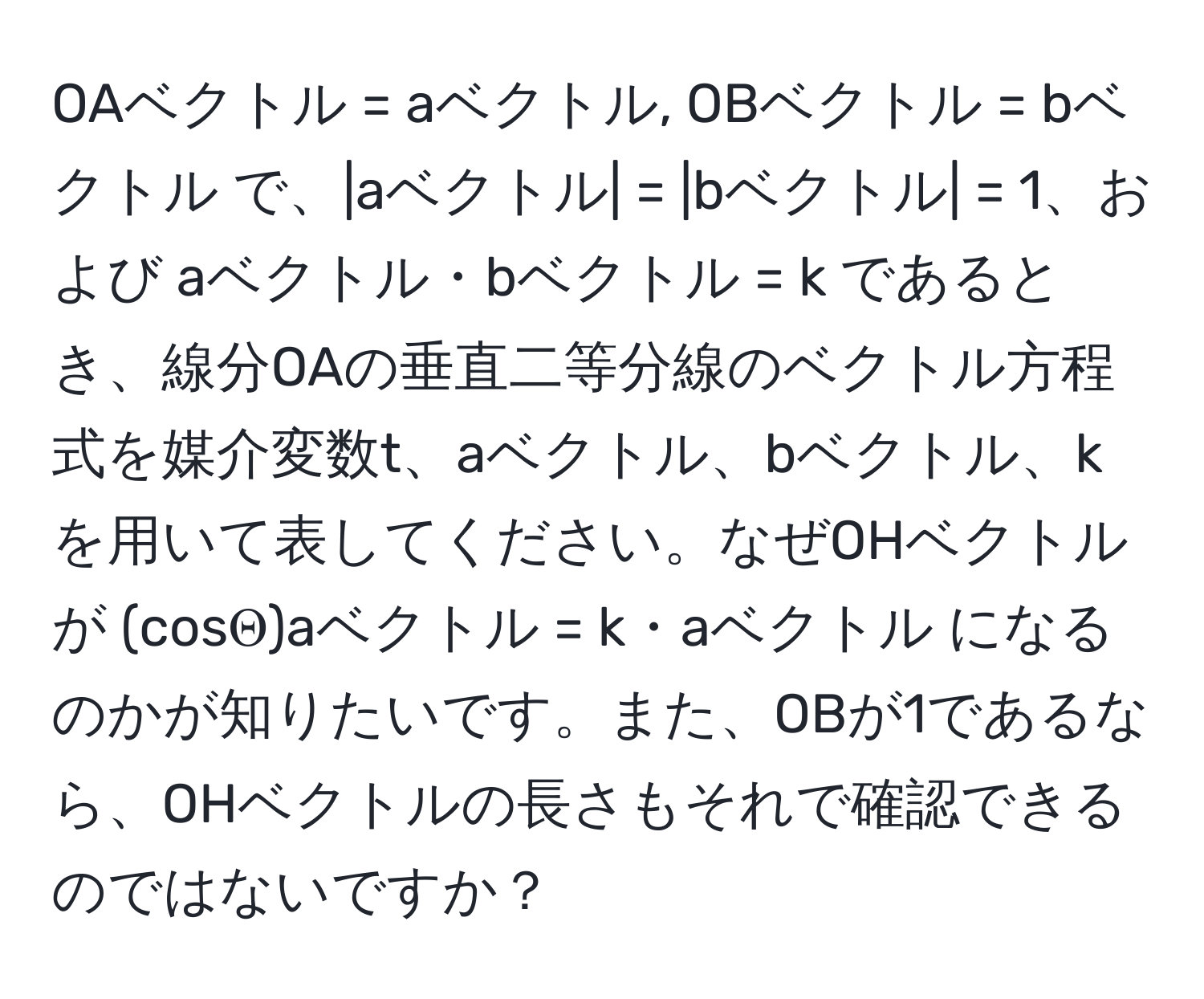 OAベクトル = aベクトル, OBベクトル = bベクトル で、|aベクトル| = |bベクトル| = 1、および aベクトル・bベクトル = k であるとき、線分OAの垂直二等分線のベクトル方程式を媒介変数t、aベクトル、bベクトル、kを用いて表してください。なぜOHベクトルが (cosΘ)aベクトル = k・aベクトル になるのかが知りたいです。また、OBが1であるなら、OHベクトルの長さもそれで確認できるのではないですか？