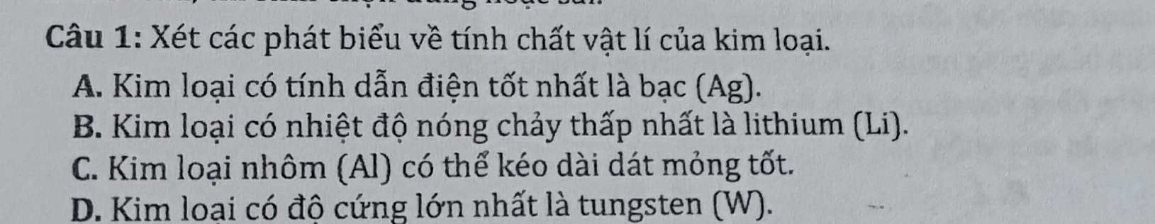 Xét các phát biểu về tính chất vật lí của kim loại.
A. Kim loại có tính dẫn điện tốt nhất là bạc (Ag).
B. Kim loại có nhiệt độ nóng chảy thấp nhất là lithium (Li).
C. Kim loại nhôm (Al) có thể kéo dài dát mỏng tốt.
D. Kim loại có độ cứng lớn nhất là tungsten (W).