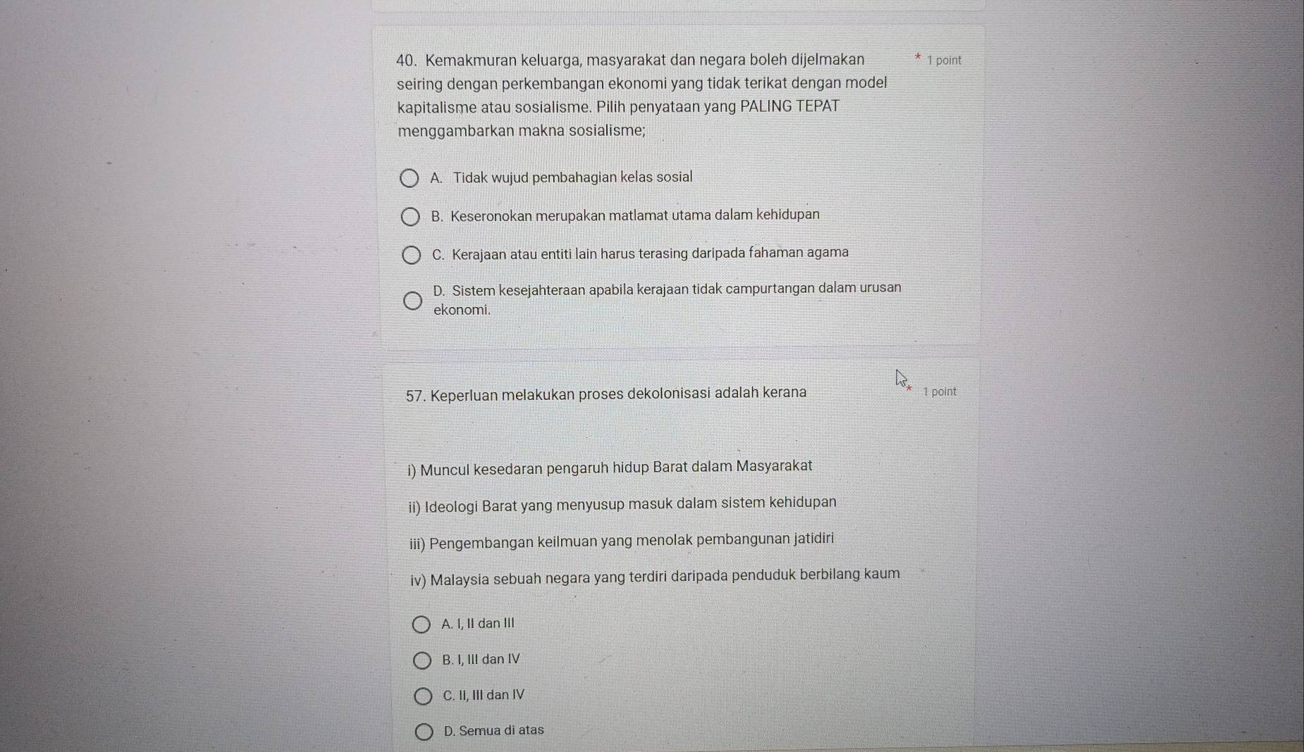 Kemakmuran keluarga, masyarakat dan negara boleh dijelmakan 1 point
seiring dengan perkembangan ekonomi yang tidak terikat dengan model
kapitalisme atau sosialisme. Pilih penyataan yang PALING TEPAT
menggambarkan makna sosialisme;
A. Tidak wujud pembahagian kelas sosial
B. Keseronokan merupakan matlamat utama dalam kehidupan
C. Kerajaan atau entiti lain harus terasing daripada fahaman agama
D. Sistem kesejahteraan apabila kerajaan tidak campurtangan dalam urusan
ekonomi.
57. Keperluan melakukan proses dekolonisasi adalah kerana 1 point
i) Muncul kesedaran pengaruh hidup Barat dalam Masyarakat
ii) Ideologi Barat yang menyusup masuk dalam sistem kehidupan
iii) Pengembangan keilmuan yang menolak pembangunan jatidiri
iv) Malaysia sebuah negara yang terdiri daripada penduduk berbilang kaum
A. I, II dan III
B. I, III dan IV
C. II, III dan IV
D. Semua di atas