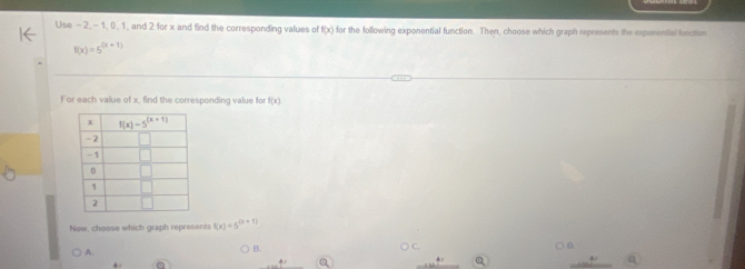 Use - 2, - 1, 0, 1, and 2 for x and find the corresponding values of f(x) for the following exponential function. Then, choose which graph represents the exponential function
f(x)=5^((x+1))
For each value of x, find the corresponding value for f(x)
Now, choose which graph represents f(x)=5^((x+1))
D
A.
B.
a _ 4.F