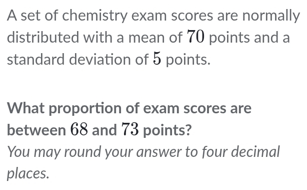 A set of chemistry exam scores are normally 
distributed with a mean of 70 points and a 
standard deviation of 5 points. 
What proportion of exam scores are 
between 68 and 73 points? 
You may round your answer to four decimal 
places.