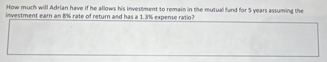 How much will Adrian have if he allows his investment to remain in the mutual fund for 5 years assuming the 
investment earn an 8% rate of return and has a 1.3% expense ratio?