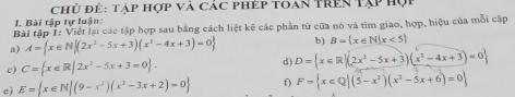 chủ để: Tập hợp và các phép toan trên Tập hợi 
I. Bài tập tự luận: 
Bài tập 1: Viết lại các tập hợp sau bằng cách liệt kê các phần tử của nó và tìm giao, hợp, hiệu của mỗi cập 
a) A= x∈ N|(2x^2-5x+3)(x^2-4x+3)=0 b) B= x∈ N|x<5
c) C= x∈ R|2x^2-5x+3=0. d) D= x∈ R|(2x^2-5x+3)(x^2-4x+3)=0
e) E= x∈ N|(9-x^2)(x^2-3x+2)=0 f) F= x∈ Q|(5-x^2)(x^2-5x+6)=0