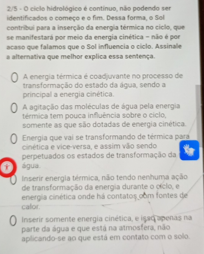 2/5 - O ciclo hidrológico é contínuo, não podendo ser
identificados o começo e o fim. Dessa forma, o Sol
contribui para a inserção da energia térmica no ciclo, que
se manifestará por meio da energia cinética - não é por
acaso que falamos que o Sol influencia o ciclo. Assinale
a alternativa que melhor explica essa sentença.
A energia térmica é coadjuvante no processo de
transformação do estado da água, sendo a
principal a energia cinética.
A agitação das moléculas de água pela energia
térmica tem pouca influência sobre o ciclo,
somente as que são dotadas de energia cinética.
Energia que vai se transformando de térmica para
cinética e vice-versa, e assim vão sendo
perpetuados os estados de transformação da
i água.
Inserir energia térmica, não tendo nenhuma ação
de transformação da energia durante o cíclo, e
energia cinética onde há contatos com fontes de
calor.
Inserir somente energia cinética, e isso apenas na
parte da água e que está na atmosfera, não
aplicando-se ao que está em contato com o solo.