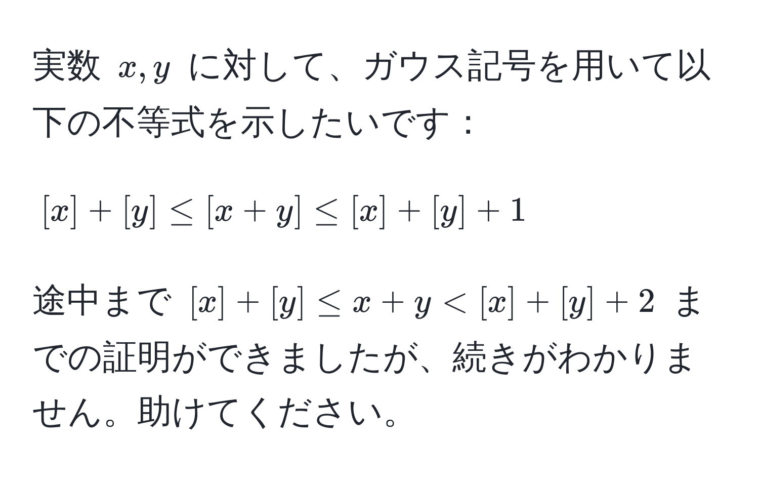 実数 $x, y$ に対して、ガウス記号を用いて以下の不等式を示したいです：  
$$[x] + [y] ≤ [x+y] ≤ [x] + [y] + 1$$  
途中まで $[x] + [y] ≤ x+y < [x] + [y] + 2$ までの証明ができましたが、続きがわかりません。助けてください。