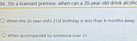 34 . On a licensed premise, when can a 20-year-old drink alcohd 
When the 20-year-old 's 21st birthday is less than 6 months away 
When accompanied by someone over 21