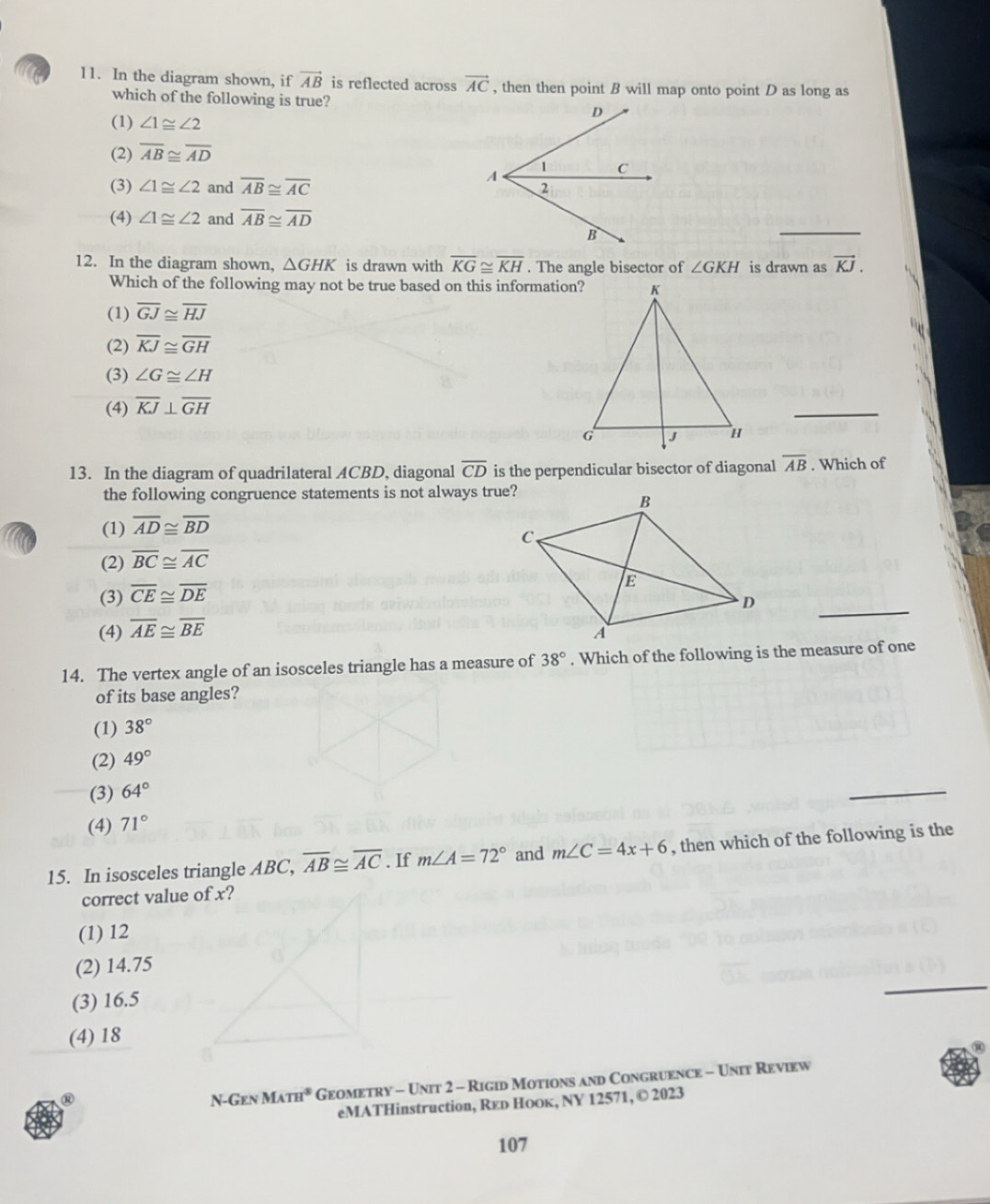 a 11. In the diagram shown, if vector AB is reflected across vector AC , then then point B will map onto point D as long as
which of the following is true?
(1) ∠ 1≌ ∠ 2
(2) overline AB≌ overline AD
(3) ∠ 1≌ ∠ 2 and overline AB≌ overline AC
(4) ∠ 1≌ ∠ 2 and overline AB≌ overline AD
_
12. In the diagram shown, △ GHK is drawn with overline KG≌ overline KH. The angle bisector of ∠ GKH is drawn as vector KJ.
Which of the following may not be true based on this information?
(1) overline GJ≌ overline HJ
(2) overline KJ≌ overline GH
(3) ∠ G≌ ∠ H
(4) overline KJ⊥ overline GH
_
13. In the diagram of quadrilateral ACBD, diagonal overline CD is the perpendicular bisector of diagonal overline AB. Which of
the following congruence statements is not always true?
(1) overline AD≌ overline BD
(2) overline BC≌ overline AC
(3) overline CE≌ overline DE
(4) overline AE≌ overline BE
_
14. The vertex angle of an isosceles triangle has a measure of 38°. Which of the following is the measure of one
of its base angles?
(1) 38°
(2) 49°
(3) 64°
_
(4) 71°
15. In isosceles triangle ABC, overline AB≌ overline AC. If m∠ A=72° and m∠ C=4x+6 , then which of the following is the
correct value of x?
(1) 12
(2) 14.75
(3) 16.5
_
(4) 18
N-Gen MATH^3 Geometry - Unit 2 - Rigid Motions and Congruence - Unit Review
eMATHinstruction, Reь Hоок, NY 12571, © 2023
107