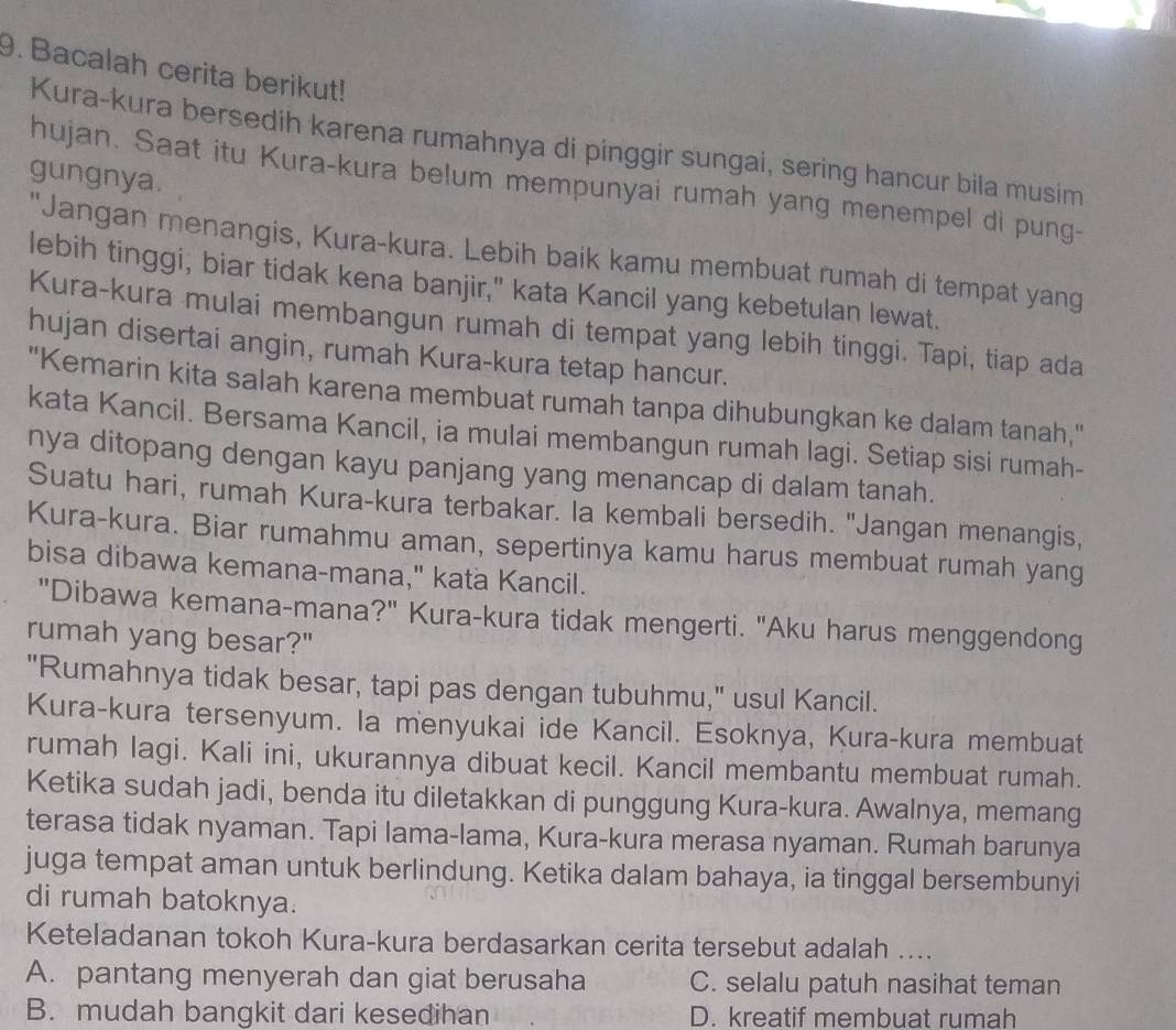 Bacalah cerita berikut!
Kura-kura bersedih karena rumahnya di pinggir sungai, sering hancur bila musim
gungnya.
hujan. Saat itu Kura-kura belum mempunyai rumah yang menempel di pung-
"Jangan menangis, Kura-kura. Lebih baik kamu membuat rumah di tempat yang
lebih tinggi, biar tidak kena banjir," kata Kancil yang kebetulan lewat.
Kura-kura mulai membangun rumah di tempat yang lebih tinggi. Tapi, tiap ada
hujan disertai angin, rumah Kura-kura tetap hancur.
"Kemarin kita salah karena membuat rumah tanpa dihubungkan ke dalam tanah,"
kata Kancil. Bersama Kancil, ia mulai membangun rumah lagi. Setiap sisi rumah-
nya ditopang dengan kayu panjang yang menancap di dalam tanah.
Suatu hari, rumah Kura-kura terbakar. la kembali bersedih. "Jangan menangis,
Kura-kura. Biar rumahmu aman, sepertinya kamu harus membuat rumah yang
bisa dibawa kemana-mana," kata Kancil.
"Dibawa kemana-mana?" Kura-kura tidak mengerti. "Aku harus menggendong
rumah yang besar?"
"Rumahnya tidak besar, tapi pas dengan tubuhmu," usul Kancil.
Kura-kura tersenyum. la menyukai ide Kancil. Esoknya, Kura-kura membuat
rumah lagi. Kali ini, ukurannya dibuat kecil. Kancil membantu membuat rumah.
Ketika sudah jadi, benda itu diletakkan di punggung Kura-kura. Awalnya, memang
terasa tidak nyaman. Tapi lama-lama, Kura-kura merasa nyaman. Rumah barunya
juga tempat aman untuk berlindung. Ketika dalam bahaya, ia tinggal bersembunyi
di rumah batoknya.
Keteladanan tokoh Kura-kura berdasarkan cerita tersebut adalah ....
A. pantang menyerah dan giat berusaha C. selalu patuh nasihat teman
B. mudah bangkit dari kesedihan D. kreatif membuat rumah