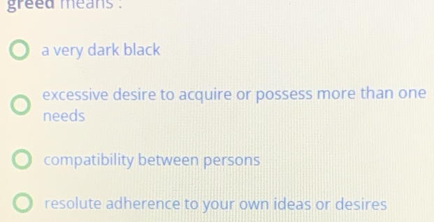 greed means .
a very dark black
excessive desire to acquire or possess more than one
needs
compatibility between persons
resolute adherence to your own ideas or desires