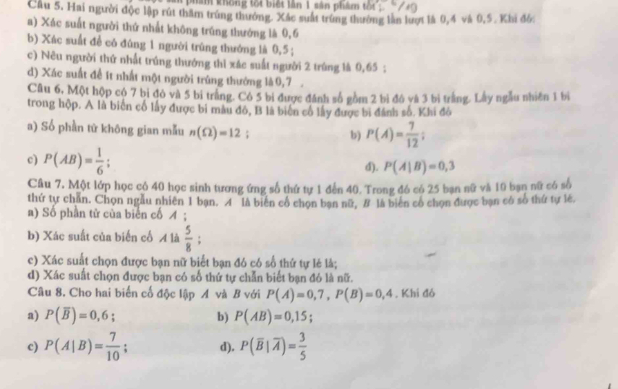 phan không tốt biết lần 1 sản phẩm tốt
Cầu 5. Hai người độc lập rút thăm trúng thưởng. Xắc suất trùng thưởng làn lượt là 0,4 và 0,5 . Khi đồ:
a) Xác suất người thứ nhất không trúng thướng là 0,6
b) Xác suất đề có đúng 1 người trúng thướng là 0,5 ;
c) Nêu người thứ nhất trúng thưởng thi xác suất người 2 trúng là 0,65;
d) Xác suất để ít nhất một người trùng thưởng là0,7 
Câu 6, Một hộp có 7 bị đó và 5 bi trắng. Cô 5 bi được đánh số gồm 2 bì đó và 3 bị trắng. Lây ngẫu nhiên 1 bì
trong hộp. A là biến cố lấy được bi màu đó, B là biến cổ lấy được bi đánh số. Khi đô
a) Số phần từ không gian mẫu n(Omega )=12;
b) P(A)= 7/12 ;
c) P(AB)= 1/6 ; d). P(A|B)=0,3
Câu 7. Một lớp học có 40 học sinh tương ứng số thứ tự 1 đến 40. Trong đó có 25 bạn nữ và 10 bạn nữ có số
thứ tự chẵn. Chọn ngẫu nhiên 1 bạn. A là biến cổ chọn bạn nữ, # là biến cổ chọn được bạn có số thứ tự lẻ.
a) Số phần tử của biển cố イ ;
b) Xác suất của biến cố A là  5/8 ;
c) Xác suất chọn được bạn nữ biết bạn đó có số thứ tự lẻ là;
d) Xác suất chọn được bạn có số thứ tự chẵn biết bạn đó là nữ.
Câu 8. Cho hai biến cố độc lập A và B với P(A)=0,7,P(B)=0,4. Khi đó
a) P(overline B)=0,6; b) P(AB)=0,15;
c) P(A|B)= 7/10 ; d). P(overline B|overline A)= 3/5 