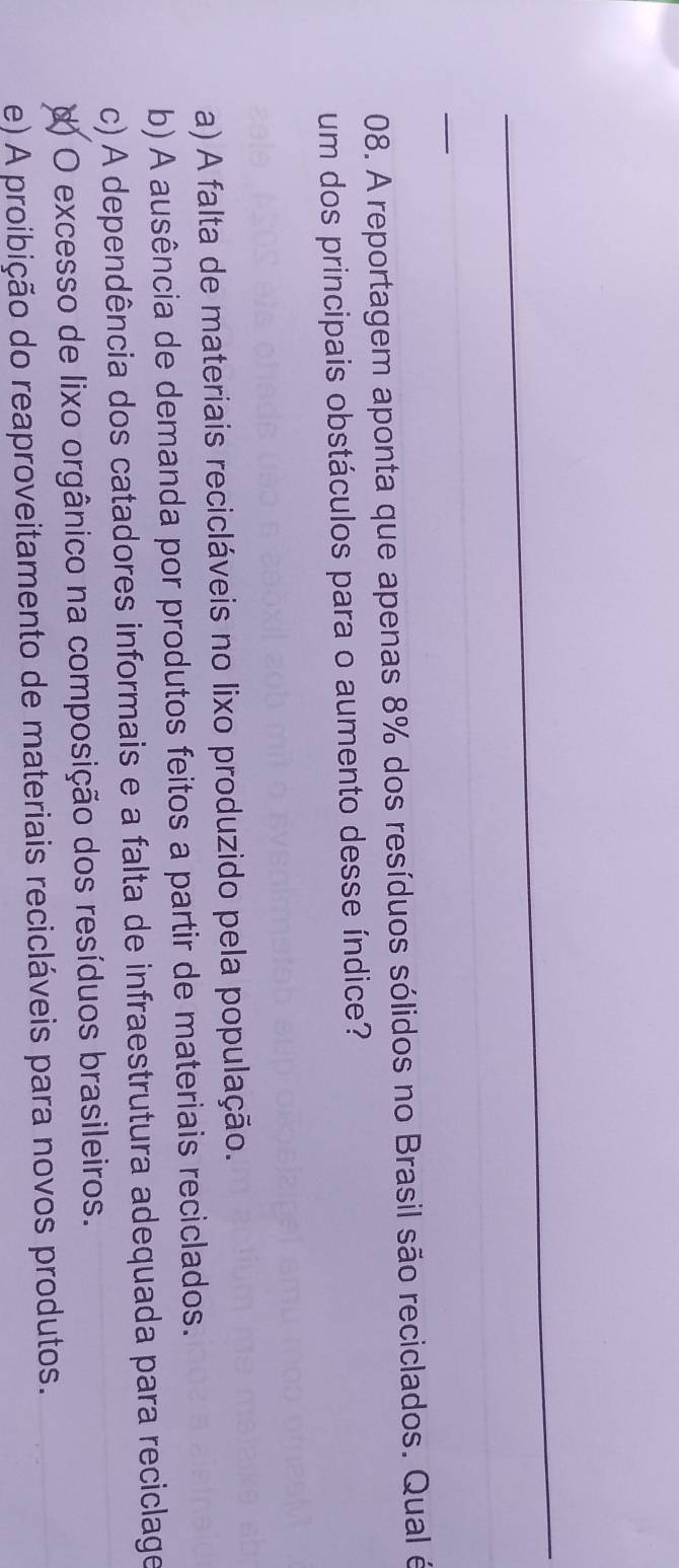 A reportagem aponta que apenas 8% dos resíduos sólidos no Brasil são reciclados. Qual é
um dos principais obstáculos para o aumento desse índice?
a) A falta de materiais recicláveis no lixo produzido pela população.
b) A ausência de demanda por produtos feitos a partir de materiais reciclados.
c) A dependência dos catadores informais e a falta de infraestrutura adequada para reciclage
d) O excesso de lixo orgânico na composição dos resíduos brasileiros.
e) A proibição do reaproveitamento de materiais recicláveis para novos produtos.