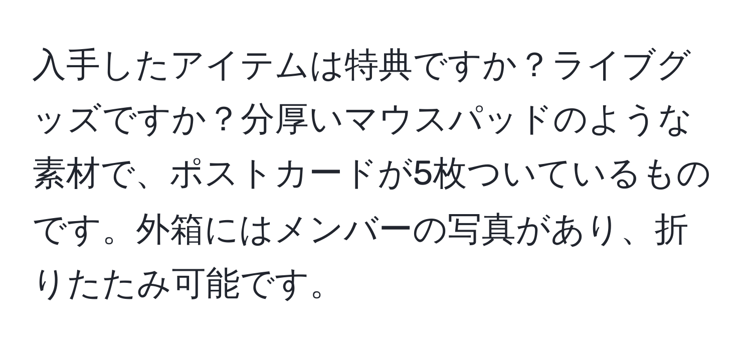 入手したアイテムは特典ですか？ライブグッズですか？分厚いマウスパッドのような素材で、ポストカードが5枚ついているものです。外箱にはメンバーの写真があり、折りたたみ可能です。