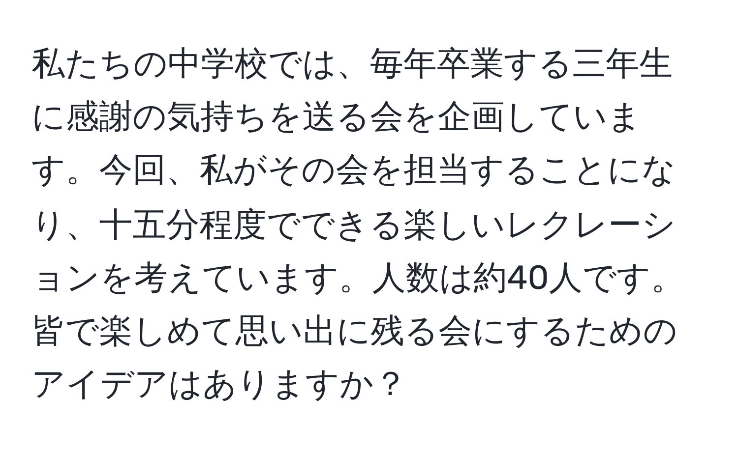 私たちの中学校では、毎年卒業する三年生に感謝の気持ちを送る会を企画しています。今回、私がその会を担当することになり、十五分程度でできる楽しいレクレーションを考えています。人数は約40人です。皆で楽しめて思い出に残る会にするためのアイデアはありますか？