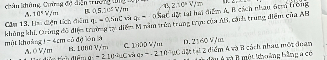 chân không. Cường độ điện trưởng tổng nội
6 2.10^5V/m
A. 10^5V/m B. 0,5.10^5V/m
Câu 13. Hai điện tích điểm q_1=0,5nC và q_2=-0,5nC đặt tại hai điểm A, B cách nhau 6cm trong
không khí. Cường độ điện trường tại điểm M nằm trên trung trực của AB, cách trung điểm của AB
một khoảng I=4cm có độ lớn là
A. 0 V/m B. 1080 V/m C. 1800 V/m D. 2160 V/m
ên tích điểm a_1=2.10^(-2)mu C và q_2=-2.10^(-2)mu C đặt tại 2 điểm A và B cách nhau một đoạn
A đ ề u v một khoảng bằng a có