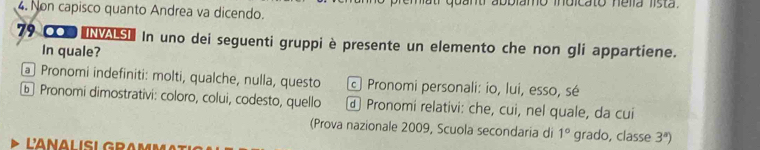 Non capisco quanto Andrea va dicendo.
79 000 INS In uno dei seguenti gruppi è presente un elemento che non gli appartiene.
In quale?
a Pronomi indefiniti: molti, qualche, nulla, questo c Pronomi personali: io, lui, esso, sé
ⓑ Pronomi dimostrativi: coloro, colui, codesto, quello Pronomi relativi: che, cui, nel quale, da cui
(Prova nazionale 2009, Scuola secondaria di 1° grado, classe 3^a)
LANALISLGRA