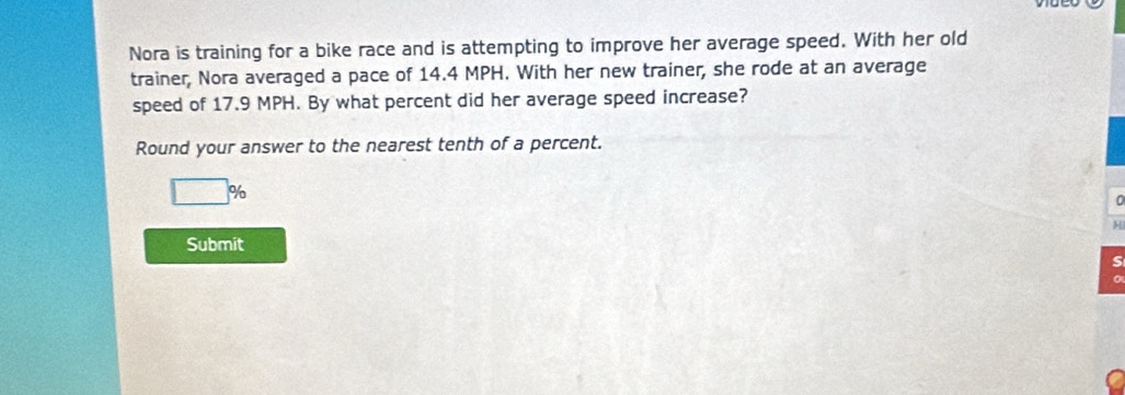 Nora is training for a bike race and is attempting to improve her average speed. With her old 
trainer, Nora averaged a pace of 14.4 MPH. With her new trainer, she rode at an average 
speed of 17.9 MPH. By what percent did her average speed increase? 
Round your answer to the nearest tenth of a percent.
□ %
0 
H 
Submit