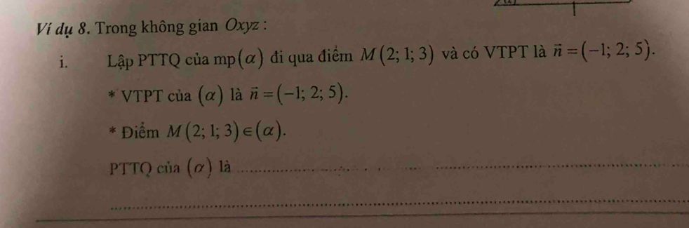 Ví dụ 8. Trong không gian Oxyz : 
i. Lập PTTQ của mp(α) đi qua điểm M(2;1;3) và có VTPT là vector n=(-1;2;5). 
* VTPT của (α) là vector n=(-1;2;5). 
* Điểm M(2;1;3)∈ (alpha ). 
PTTQ của (ơ) là_ 
_ 
_ 
_ 
_