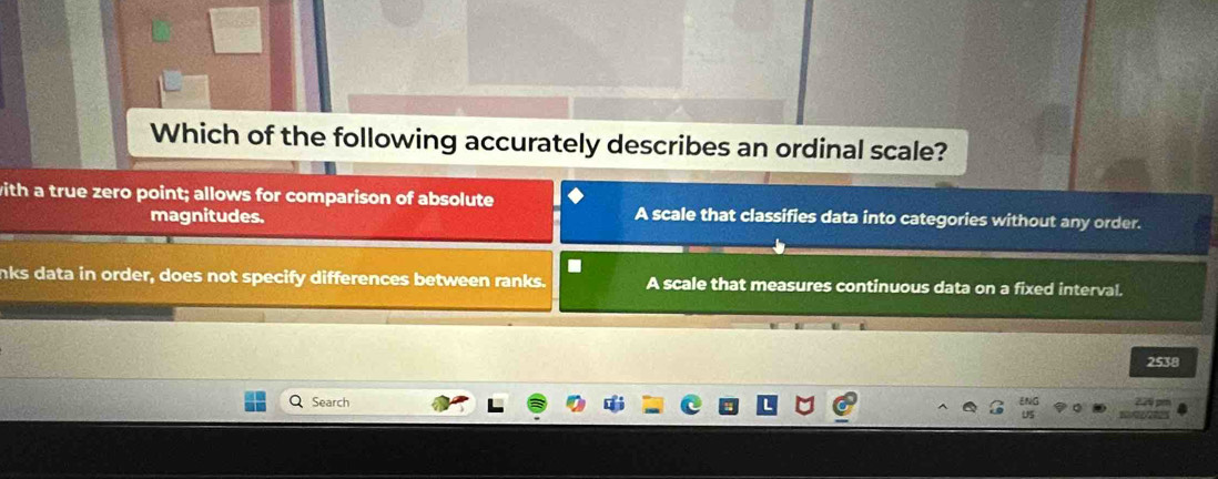 Which of the following accurately describes an ordinal scale?
with a true zero point; allows for comparison of absolute
magnitudes. A scale that classifies data into categories without any order.
nks data in order, does not specify differences between ranks. A scale that measures continuous data on a fixed interval.
2538
Search