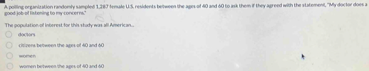 A polling organization randomly sampled 1,287 female U.S. residents between the ages of 40 and 60 to ask them if they agreed with the statement, "My doctor does a
good job of listening to my concerns."
The population of interest for this study was all American...
doctors
citizens between the ages of 40 and 60
women
women between the ages of 40 and 60