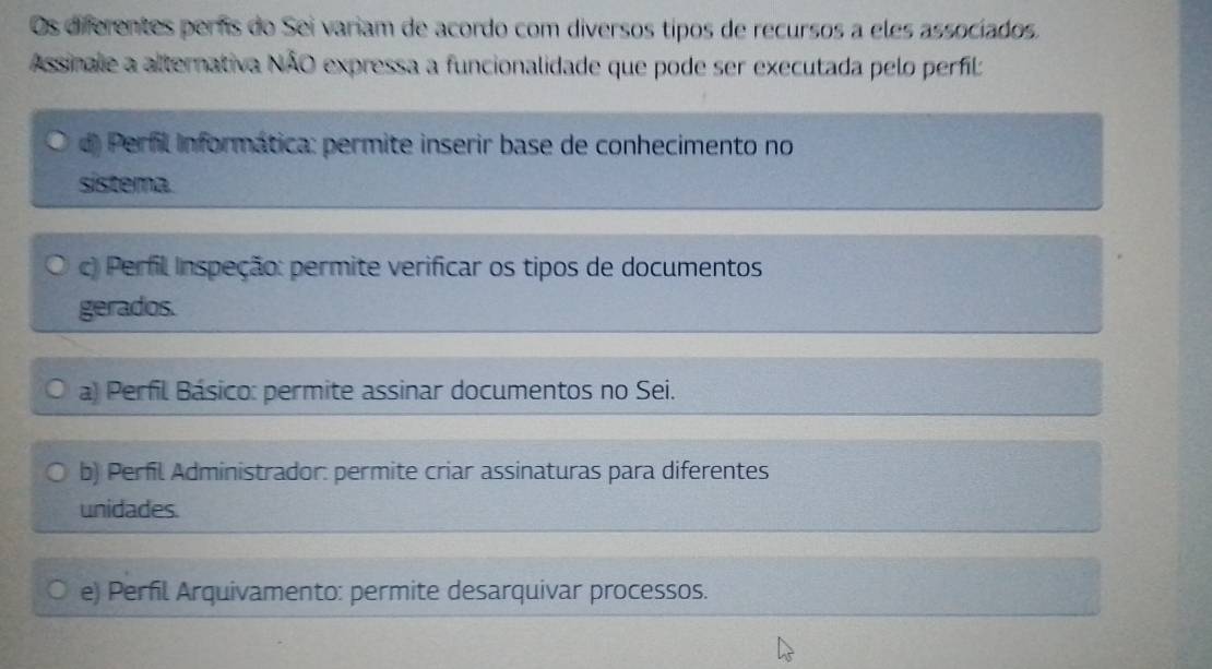 Os diferentes perrs do Sei variam de acordo com diversos tipos de recursos a eles associados.
Assinale a alternativa NÃO expressa a funcionalidade que pode ser executada pelo perfil:
d) Perfil Informática: permite inserir base de conhecimento no
sistema.
c) Perfil Inspeção: permite verificar os tipos de documentos
gerados.
a) Perfil Básico: permite assinar documentos no Sei.
b) Perfil Administrador: permite criar assinaturas para diferentes
unidades.
e) Perfil Arquivamento: permite desarquivar processos.